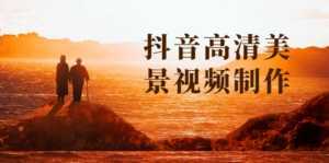抖音高清美景视频制作详细教学教程:助你快速获取几十万粉丝-课程网