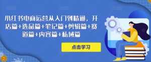小红书电商运营从入门到精通,开店篇+选品篇+笔记篇+剪辑篇+赛道篇+内容篇+私域篇-课程网