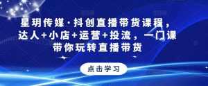 星玥传媒·抖创直播带货课程,达人+小店+运营+投流,一门课带你玩转直播带货-课程网