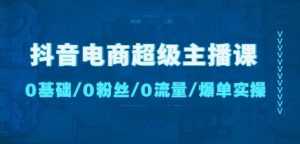抖音电商超级主播课:0基础、0粉丝、0流量、爆单实操!-课程网