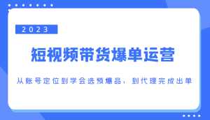 2023短视频带货爆单运营,从账号定位到学会选预爆品,到代理完成出单(价值1250元)-课程网