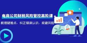 电商公司财税风险管控高阶课,梳理疑难点,纠正错误认识,规避风险-课程网
